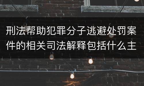 刑法帮助犯罪分子逃避处罚案件的相关司法解释包括什么主要内容