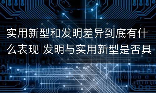 实用新型和发明差异到底有什么表现 发明与实用新型是否具有实用性