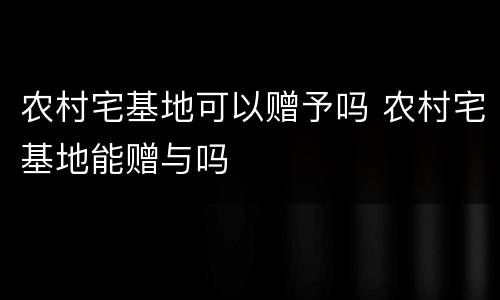 农村宅基地可以赠予吗 农村宅基地能赠与吗