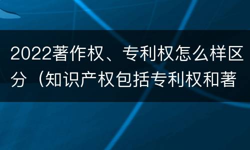 2022著作权、专利权怎么样区分（知识产权包括专利权和著作权吗）