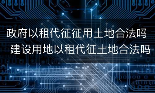 政府以租代征征用土地合法吗 建设用地以租代征土地合法吗