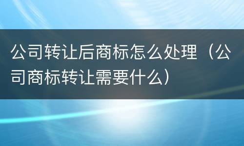 公司转让后商标怎么处理（公司商标转让需要什么）