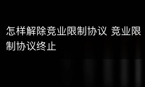 怎样解除竞业限制协议 竞业限制协议终止