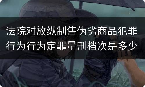 法院对放纵制售伪劣商品犯罪行为行为定罪量刑档次是多少