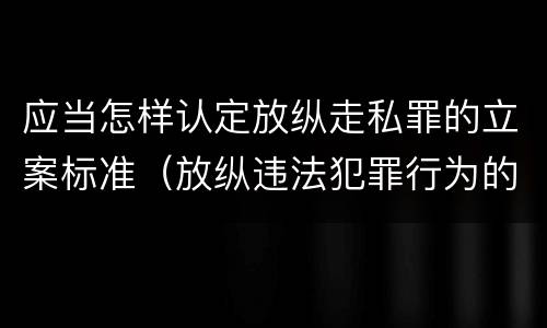 应当怎样认定放纵走私罪的立案标准（放纵违法犯罪行为的罪名）