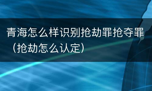 青海怎么样识别抢劫罪抢夺罪（抢劫怎么认定）