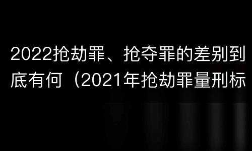 2022抢劫罪、抢夺罪的差别到底有何（2021年抢劫罪量刑标准）