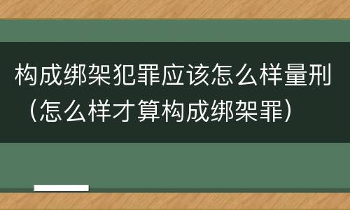 构成绑架犯罪应该怎么样量刑（怎么样才算构成绑架罪）