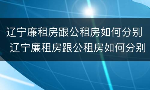 辽宁廉租房跟公租房如何分别 辽宁廉租房跟公租房如何分别购买