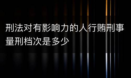 刑法对有影响力的人行贿刑事量刑档次是多少