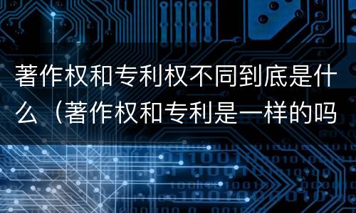 著作权和专利权不同到底是什么（著作权和专利是一样的吗）