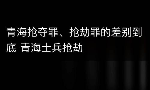 青海抢夺罪、抢劫罪的差别到底 青海士兵抢劫