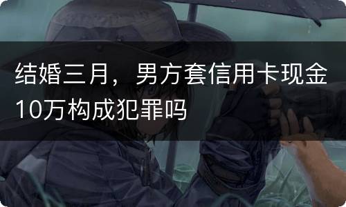 结婚三月，男方套信用卡现金10万构成犯罪吗