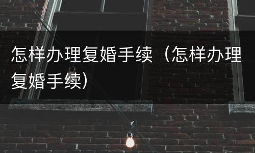 怎样办理复婚手续（怎样办理复婚手续）