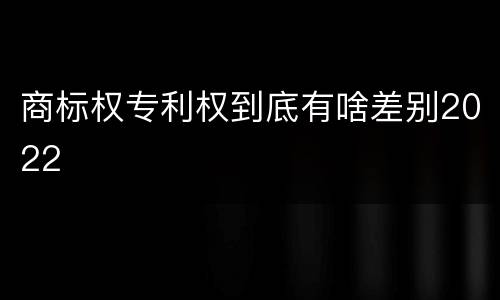 商标权专利权到底有啥差别2022