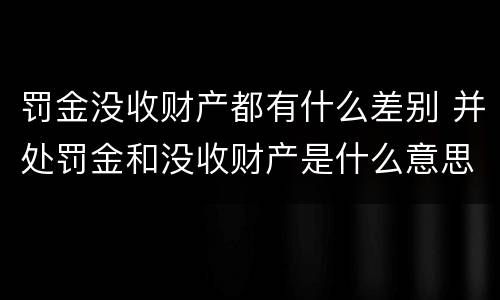 罚金没收财产都有什么差别 并处罚金和没收财产是什么意思