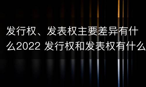 发行权、发表权主要差异有什么2022 发行权和发表权有什么区别