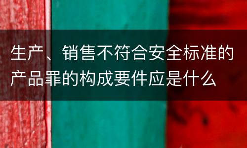 生产、销售不符合安全标准的产品罪的构成要件应是什么