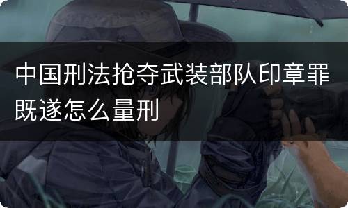 中国刑法抢夺武装部队印章罪既遂怎么量刑