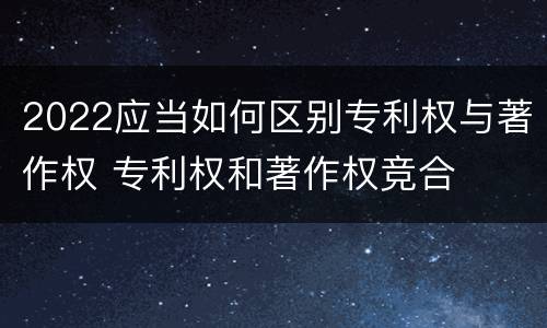 2022应当如何区别专利权与著作权 专利权和著作权竞合