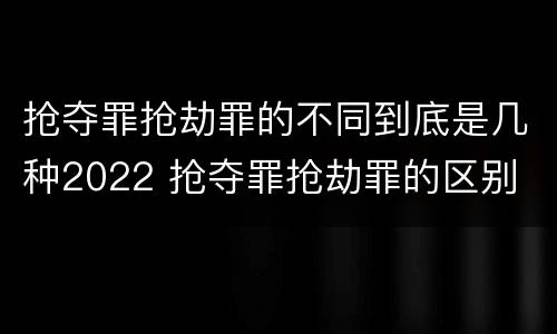 抢夺罪抢劫罪的不同到底是几种2022 抢夺罪抢劫罪的区别