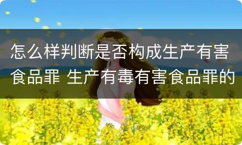 怎么样判断是否构成生产有害食品罪 生产有毒有害食品罪的主观明知的认定