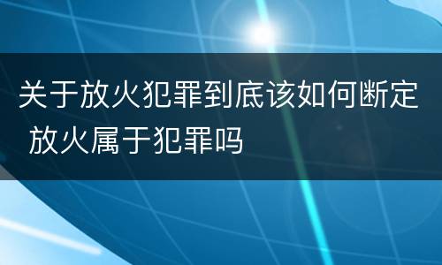 关于放火犯罪到底该如何断定 放火属于犯罪吗