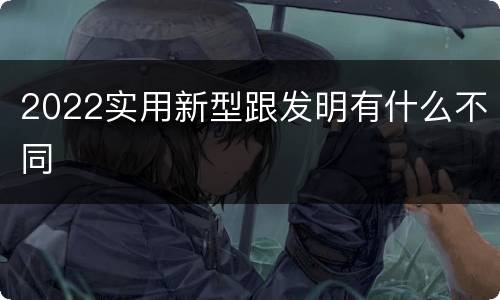 2022实用新型跟发明有什么不同
