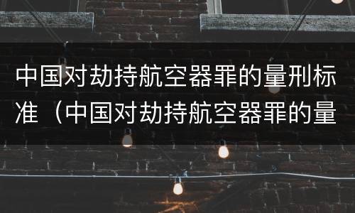 中国对劫持航空器罪的量刑标准（中国对劫持航空器罪的量刑标准是什么）