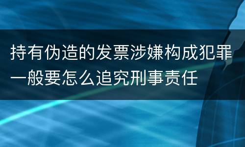 持有伪造的发票涉嫌构成犯罪一般要怎么追究刑事责任