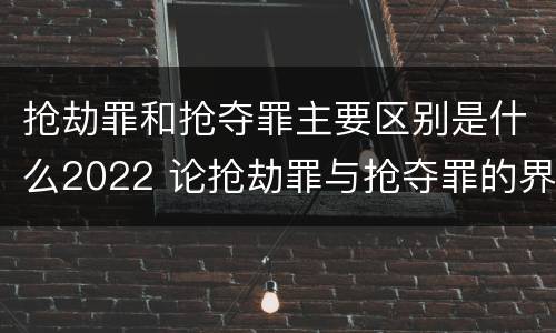 抢劫罪和抢夺罪主要区别是什么2022 论抢劫罪与抢夺罪的界限