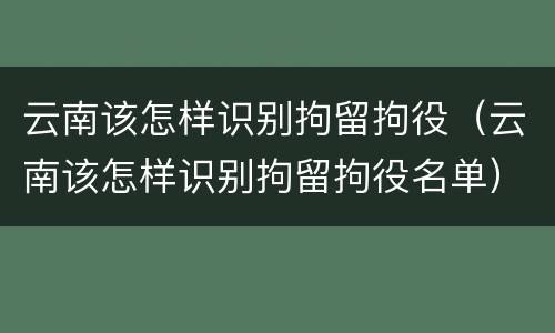 云南该怎样识别拘留拘役（云南该怎样识别拘留拘役名单）