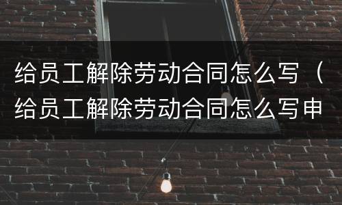 给员工解除劳动合同怎么写（给员工解除劳动合同怎么写申请）