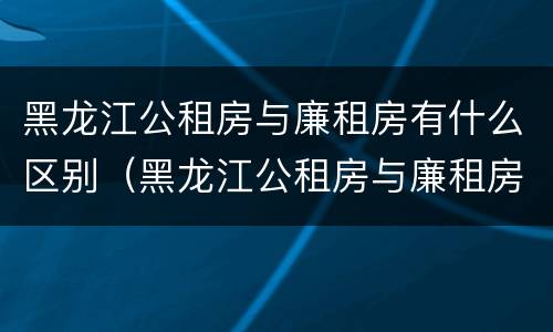 黑龙江公租房与廉租房有什么区别（黑龙江公租房与廉租房有什么区别呢）
