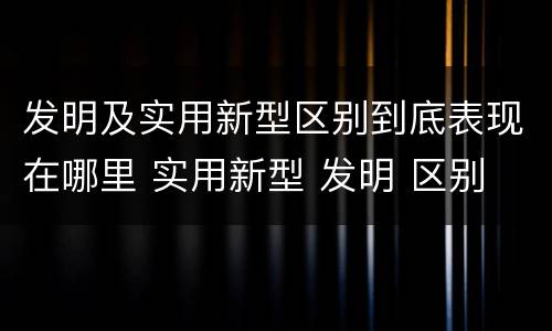 发明及实用新型区别到底表现在哪里 实用新型 发明 区别