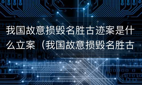 我国故意损毁名胜古迹案是什么立案（我国故意损毁名胜古迹案是什么立案的）