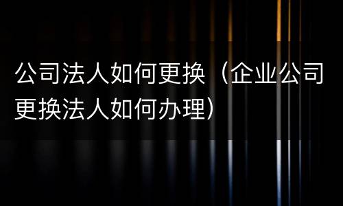 公司法人如何更换（企业公司更换法人如何办理）