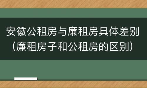 安徽公租房与廉租房具体差别（廉租房子和公租房的区别）