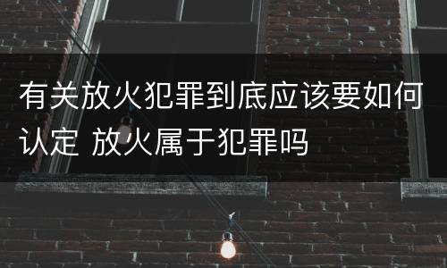 有关放火犯罪到底应该要如何认定 放火属于犯罪吗