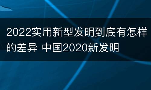 2022实用新型发明到底有怎样的差异 中国2020新发明
