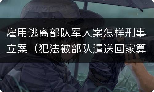 雇用逃离部队军人案怎样刑事立案（犯法被部队遣送回家算逃兵吗）