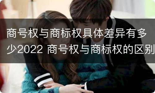 商号权与商标权具体差异有多少2022 商号权与商标权的区别
