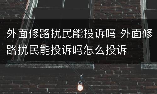 外面修路扰民能投诉吗 外面修路扰民能投诉吗怎么投诉
