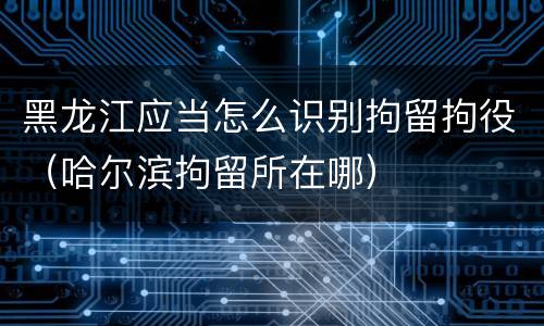 黑龙江应当怎么识别拘留拘役（哈尔滨拘留所在哪）