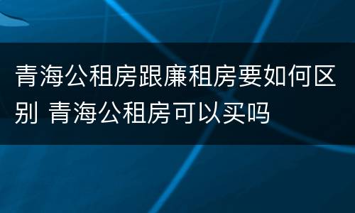 青海公租房跟廉租房要如何区别 青海公租房可以买吗