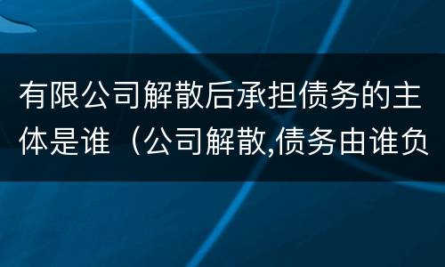 有限公司解散后承担债务的主体是谁（公司解散,债务由谁负责）