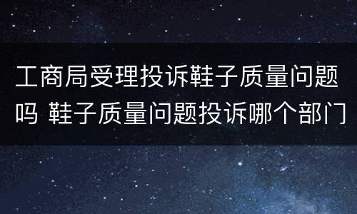 工商局受理投诉鞋子质量问题吗 鞋子质量问题投诉哪个部门