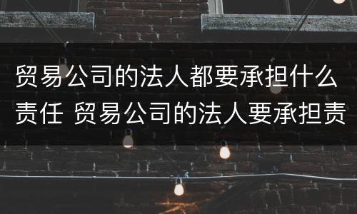 贸易公司的法人都要承担什么责任 贸易公司的法人要承担责任吗