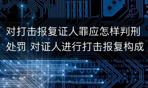 对打击报复证人罪应怎样判刑处罚 对证人进行打击报复构成什么罪