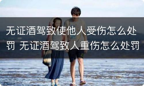 无证酒驾致使他人受伤怎么处罚 无证酒驾致人重伤怎么处罚